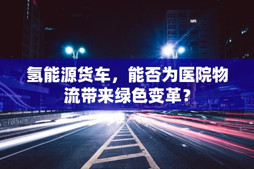 氢能源货车，能否为医院物流带来绿色变革？