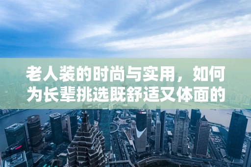 老人装的时尚与实用，如何为长辈挑选既舒适又体面的着装？