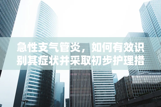 急性支气管炎，如何有效识别其症状并采取初步护理措施？