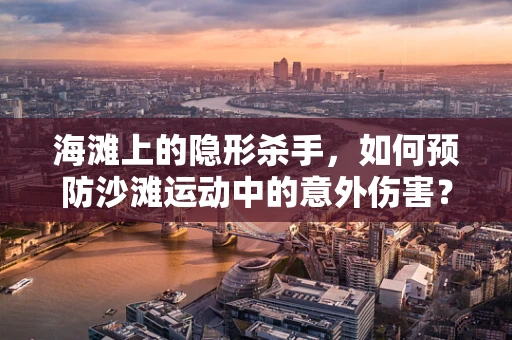 海滩上的隐形杀手，如何预防沙滩运动中的意外伤害？