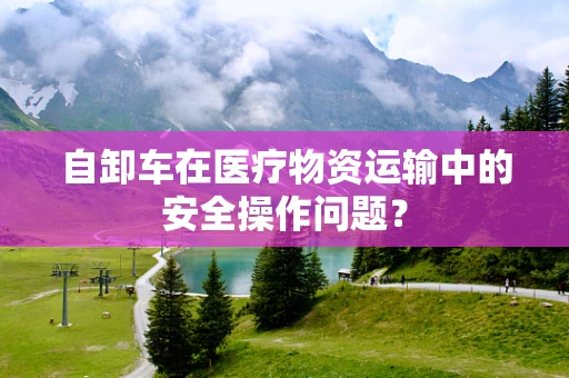 自卸车在医疗物资运输中的安全操作问题？