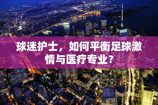 球迷护士，如何平衡足球激情与医疗专业？