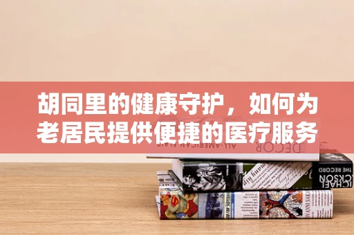 胡同里的健康守护，如何为老居民提供便捷的医疗服务？