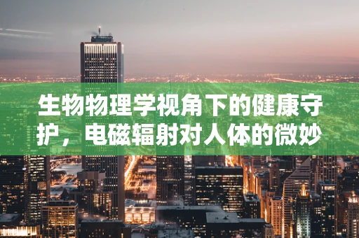生物物理学视角下的健康守护，电磁辐射对人体的微妙影响