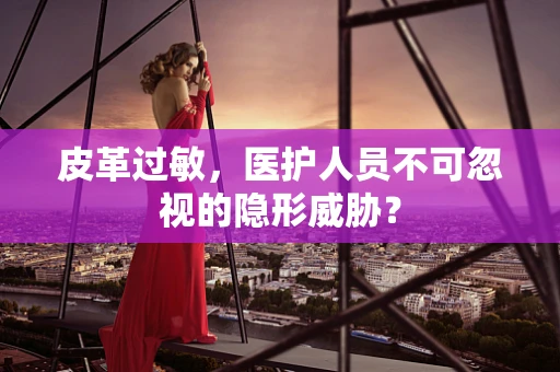 皮革过敏，医护人员不可忽视的隐形威胁？