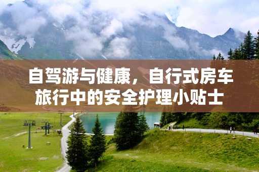 自驾游与健康，自行式房车旅行中的安全护理小贴士