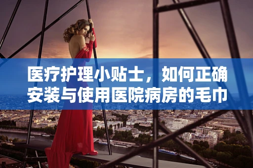 医疗护理小贴士，如何正确安装与使用医院病房的毛巾架？