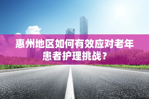 惠州地区如何有效应对老年患者护理挑战？