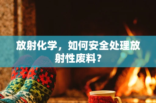 放射化学，如何安全处理放射性废料？