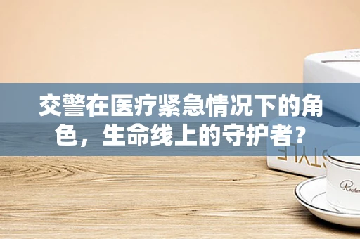 交警在医疗紧急情况下的角色，生命线上的守护者？