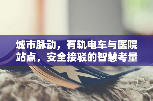 城市脉动，有轨电车与医院站点，安全接驳的智慧考量