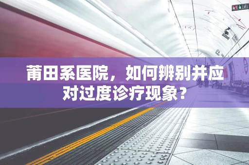 莆田系医院，如何辨别并应对过度诊疗现象？