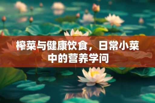 榨菜与健康饮食，日常小菜中的营养学问