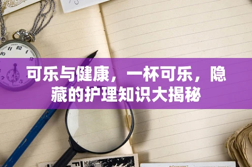 可乐与健康，一杯可乐，隐藏的护理知识大揭秘