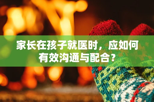家长在孩子就医时，应如何有效沟通与配合？