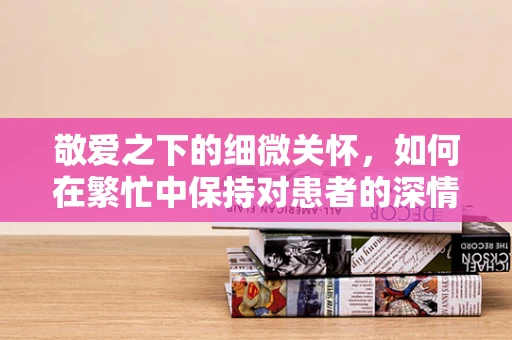 敬爱之下的细微关怀，如何在繁忙中保持对患者的深情关注？
