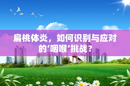 扁桃体炎，如何识别与应对的‘咽喉’挑战？
