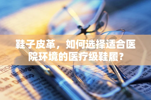 鞋子皮革，如何选择适合医院环境的医疗级鞋履？