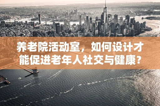 养老院活动室，如何设计才能促进老年人社交与健康？