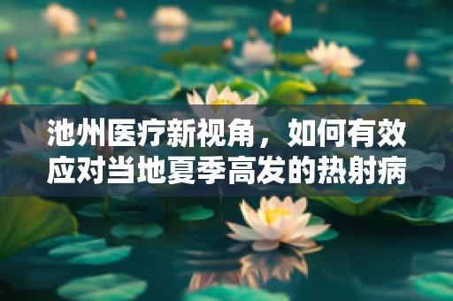 池州医疗新视角，如何有效应对当地夏季高发的热射病？