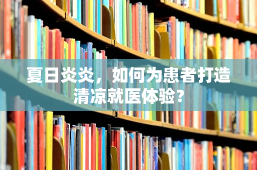 夏日炎炎，如何为患者打造清凉就医体验？
