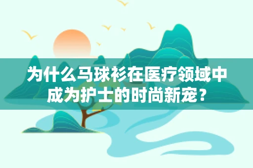 为什么马球衫在医疗领域中成为护士的时尚新宠？