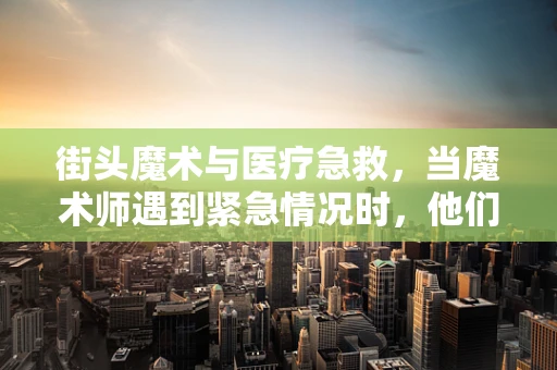 街头魔术与医疗急救，当魔术师遇到紧急情况时，他们知道如何自救吗？