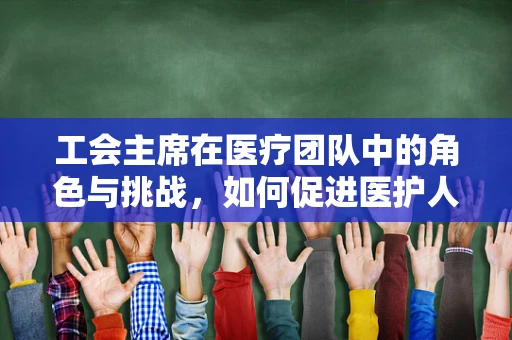 工会主席在医疗团队中的角色与挑战，如何促进医护人员福祉？