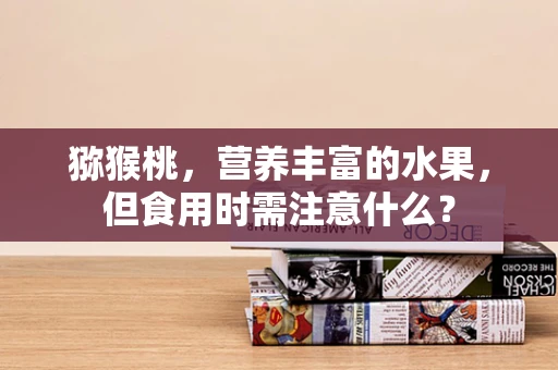 猕猴桃，营养丰富的水果，但食用时需注意什么？