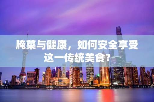 腌菜与健康，如何安全享受这一传统美食？