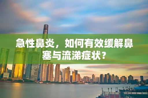 急性鼻炎，如何有效缓解鼻塞与流涕症状？