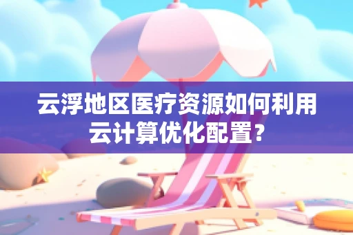 云浮地区医疗资源如何利用云计算优化配置？