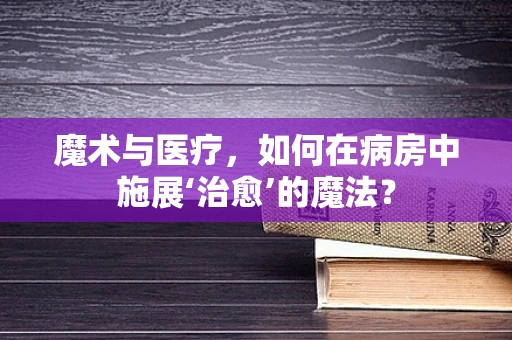 魔术与医疗，如何在病房中施展‘治愈’的魔法？