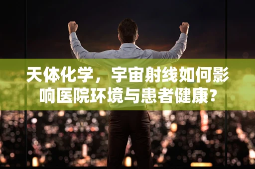 天体化学，宇宙射线如何影响医院环境与患者健康？