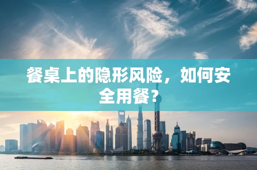 餐桌上的隐形风险，如何安全用餐？