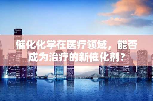 催化化学在医疗领域，能否成为治疗的新催化剂？