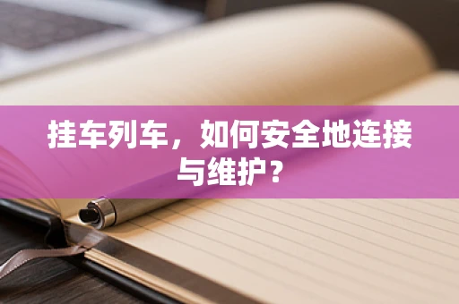 挂车列车，如何安全地连接与维护？