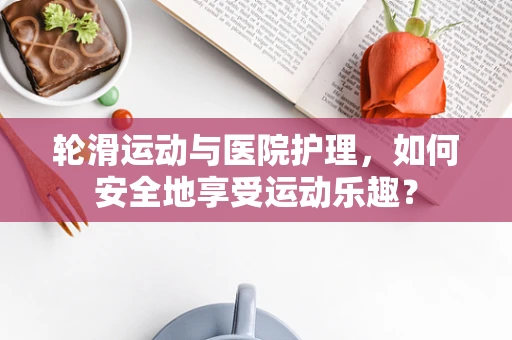 轮滑运动与医院护理，如何安全地享受运动乐趣？