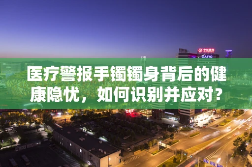 医疗警报手镯镯身背后的健康隐忧，如何识别并应对？