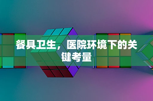 餐具卫生，医院环境下的关键考量