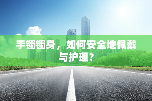 手镯镯身，如何安全地佩戴与护理？