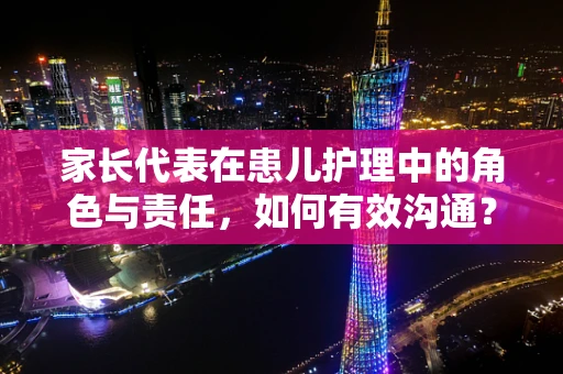 家长代表在患儿护理中的角色与责任，如何有效沟通？