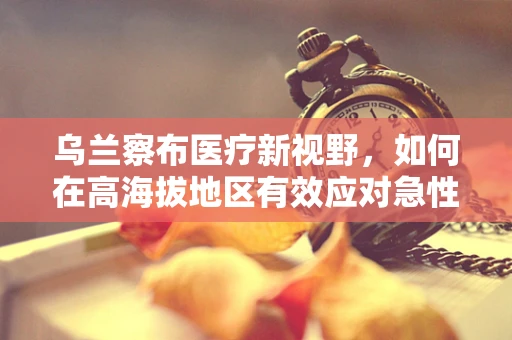 乌兰察布医疗新视野，如何在高海拔地区有效应对急性高原反应？