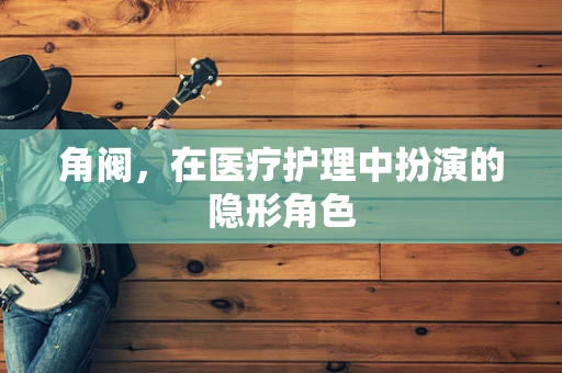 角阀，在医疗护理中扮演的隐形角色
