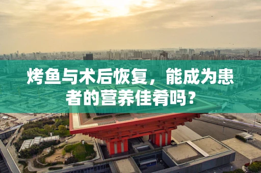 烤鱼与术后恢复，能成为患者的营养佳肴吗？