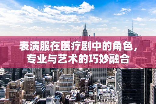 表演服在医疗剧中的角色，专业与艺术的巧妙融合