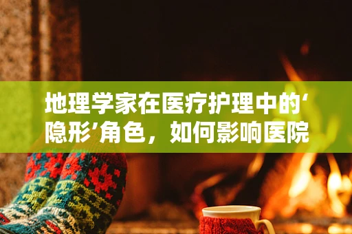 地理学家在医疗护理中的‘隐形’角色，如何影响医院布局与患者体验？