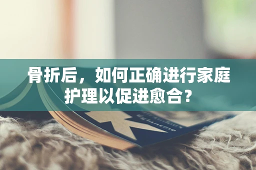 骨折后，如何正确进行家庭护理以促进愈合？