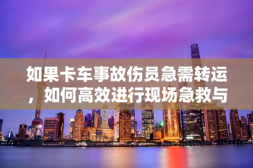 如果卡车事故伤员急需转运，如何高效进行现场急救与卡车安全处理？