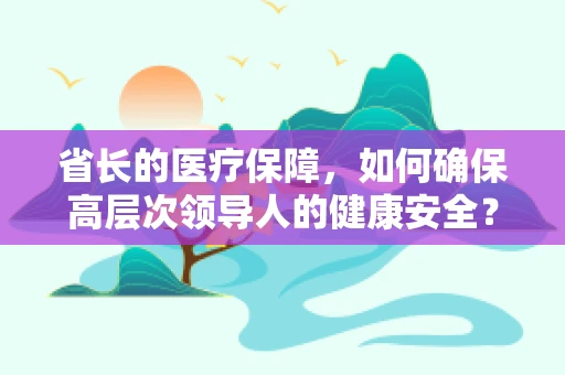 省长的医疗保障，如何确保高层次领导人的健康安全？